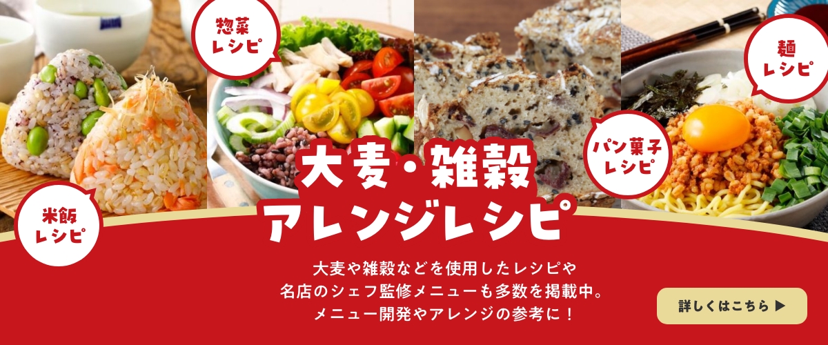大麦・雑穀アレンジレシピ 米飯レシピ 惣菜レシピ パン菓子レシピ 麺レシピ 米飯をはじめ、惣菜やパン・菓子・麺類まで、大麦や雑穀を使用したレシピを掲載中です！ 詳しくはこちら