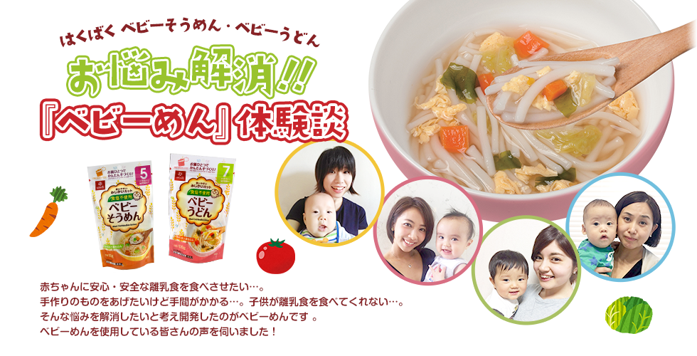 はくばく ベビーそうめん・ベビーうどん お悩み解消！『ベビーめん』体験談 赤ちゃんに安心・安全な離乳食を食べさせたい…。手作りのものをあげたいけど手間や時間がかかる…。子供が離乳食を食べてくれない…。そんな悩みを解消したいと考え開発したのがベビーめんです。ベビーめんを使用している皆さんの声を伺いました！