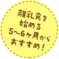 離乳食を始める5~6ヶ月からおすすめ！