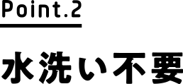 Point.2 水洗い不要