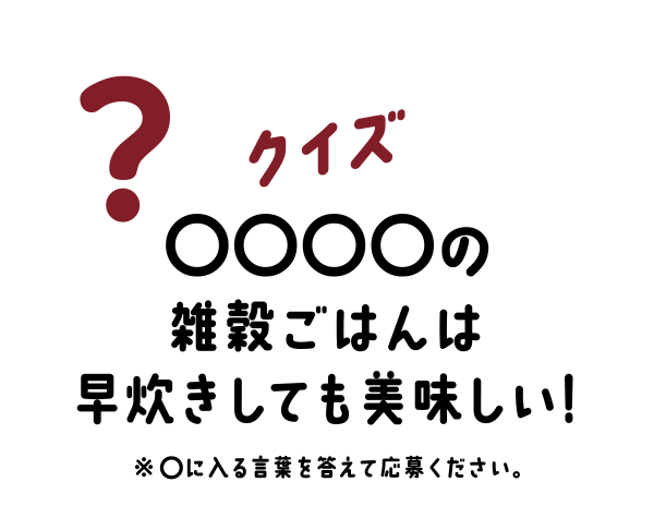 クイズはこちら! クイズ ○○○○の雑穀ごはんは早炊きしても美味しい! ※◯に入る言葉を答えて応募ください。