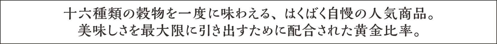 十六種類の穀物を一度に味わえる、 はくばく自慢の人気商品。美味しさを最大限に引き出すために配合された黄金比率。