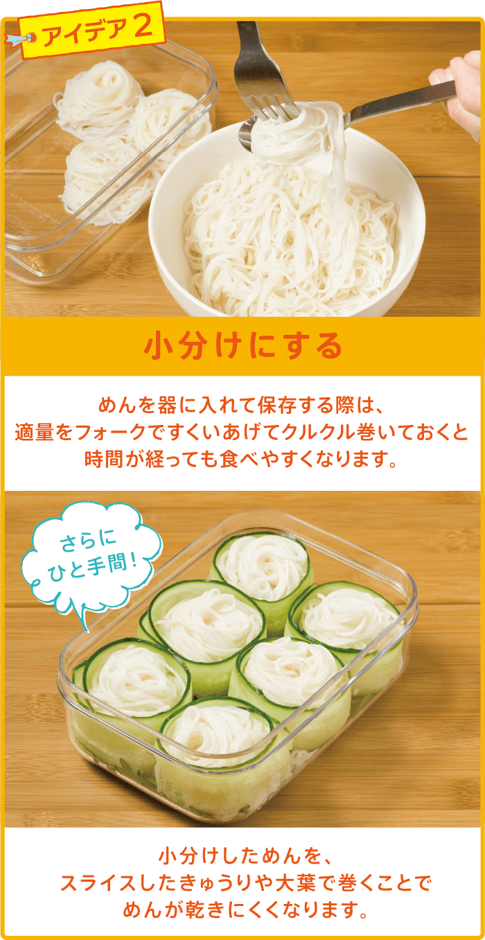 アイデア2 小分けにする めんを器に入れて保存する際は、適量をフォークですくいあげてクルクル巻いておくと時間が経っても食べやすくなります。さらにひと手間！小分けしためんを、スライスしたきゅうりや大葉で巻くことでめんが乾きにくくなります。