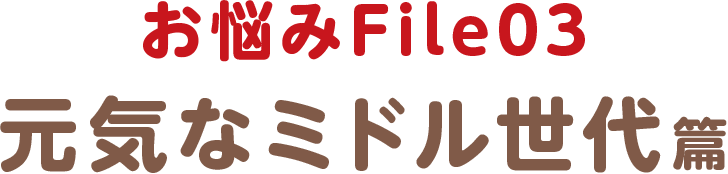 お悩みFile03 元気なミドル世代篇