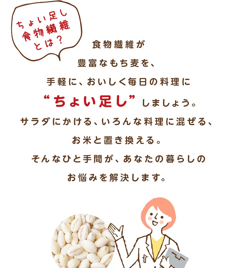 「ちょい足し食物繊維とは？」食物繊維が豊富なもち麦を、手軽に、おいしく毎日の料理に“ちょい足し”しましょう。サラダにかける、いろんな料理に混ぜる、お米と置き換える。そんなひと手間が、あなたの暮らしのお悩みを解決します。