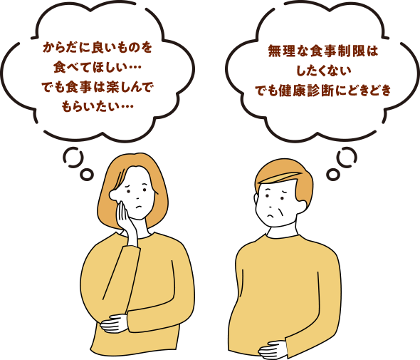 からだに良いものを 食べてほしい… でも食事は楽しんで もらいたい…無理な食事制限は したくない でも健康診断にどきどき