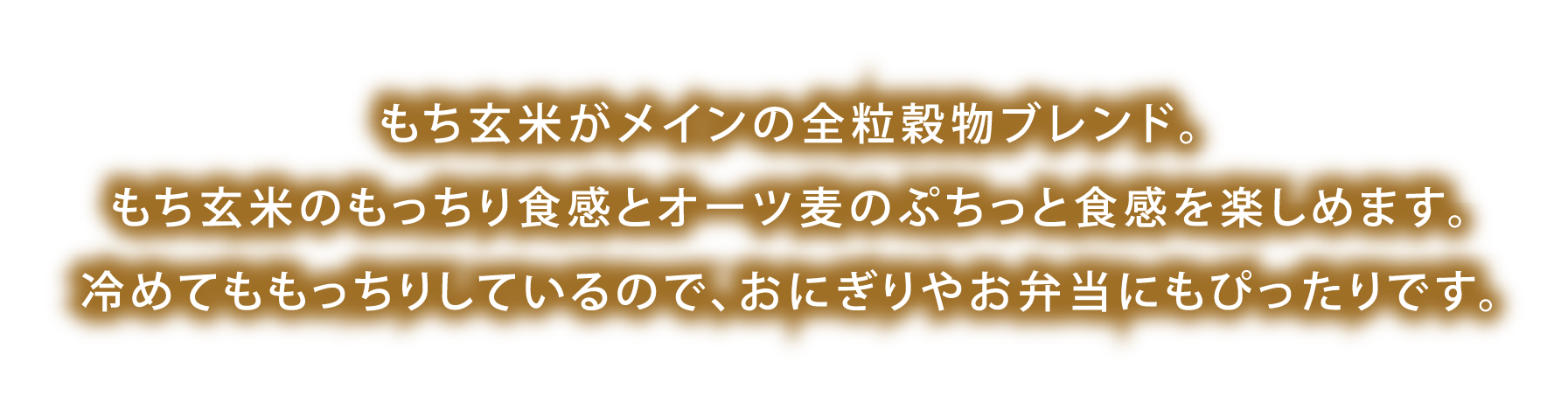 もち玄米がメインの全粒穀物ブレンド。もち玄米のもっちり食感とオーツ麦のぷちっと食感を楽しめます。冷めてももっちりしているので、おにぎりやお弁当にもぴったりです。