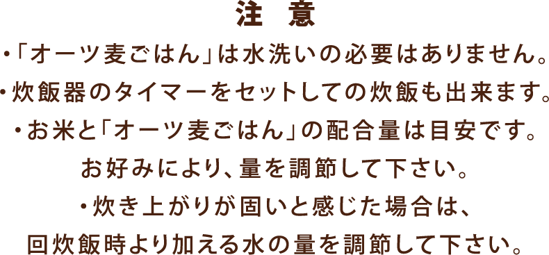 注 意・「オーツ麦ごはん」は水洗いの必要はありません。・炊飯器のタイマーをセットしての炊飯も出来ます。・お米と「オーツ麦ごはん」の配合量は目安です。お好みにより、量を調節して下さい。・炊き上がりが固いと感じた場合は、次回炊飯時より加える水の量を調節して下さい。