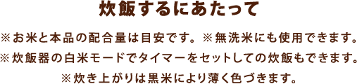 【炊飯するにあたって】※お米と本品の配合量は目安です。※無洗米にも使用できます。※炊飯器の白米モードでタイマーをセットしての炊飯もできます。※炊き上がりは黒米により薄く色づきます。