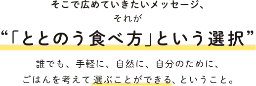 そこで広めていきたいメッセージ それが 「ととのう食べ方」という選択 誰でも、手軽に、自然に、自分のために、ごはんを考えて選ぶことができるできる、ということ。