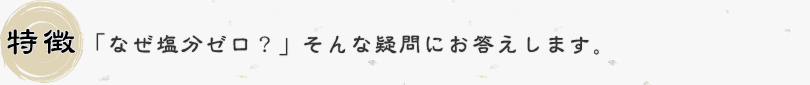 特徴：「なぜ塩分ゼロ？」そんな疑問にお答えします。