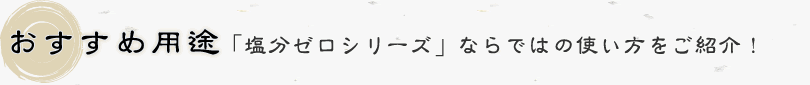 おすすめ用途：「塩分ゼロシリーズ」ならではの使い方をご紹介！