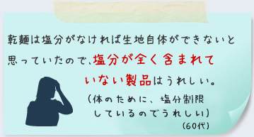 乾麺は塩分がなければ生地自体ができないと思っていたので、塩分が全く含まれていない製品はうれしい。