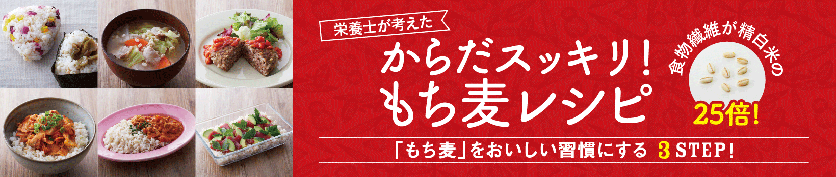 栄養士が考えた、からだスッキリ！もち麦レシピ。食物繊維が精白米の25倍。「もち麦」をおいしい習慣にする3STEP! 「からだスッキリ！もち麦レシピ」へ移動します。